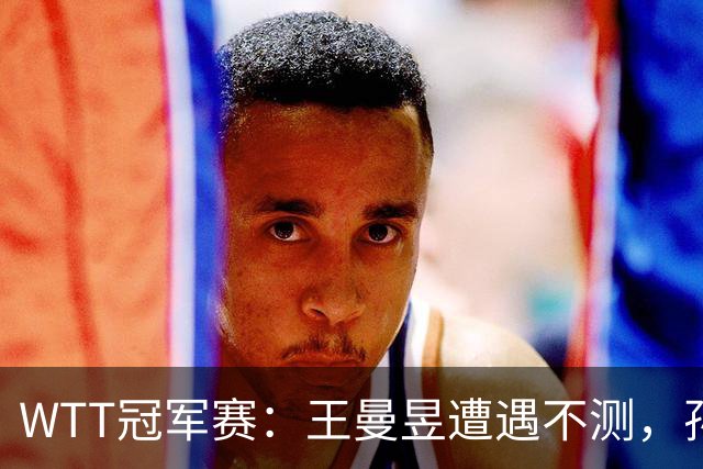WTT冠军赛：王曼昱遭遇不测，孙颖莎艰险晋级分析